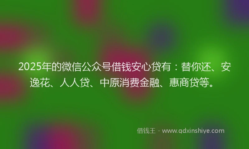 2025年的微信公众号借钱安心贷有：替你还、安逸花、人人贷、中原消费金融、惠商贷等。