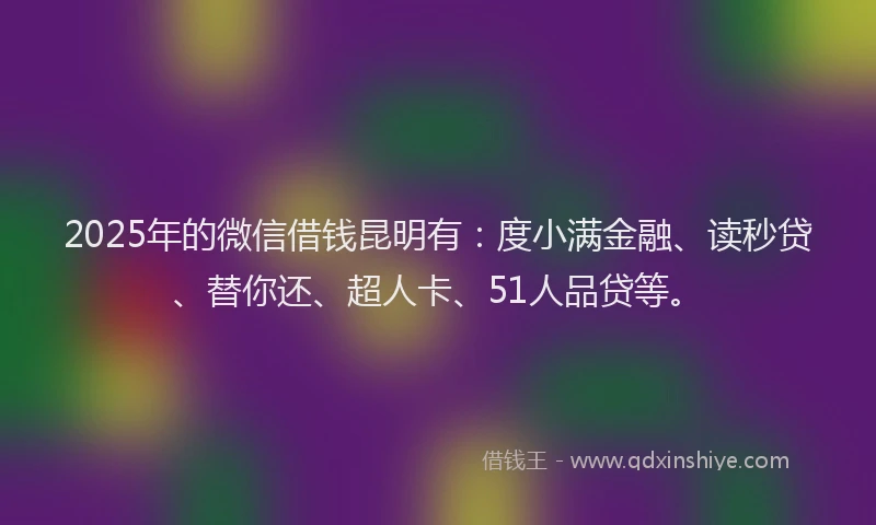 2025年的微信借钱昆明有：度小满金融、读秒贷、替你还、超人卡、51人品贷等。