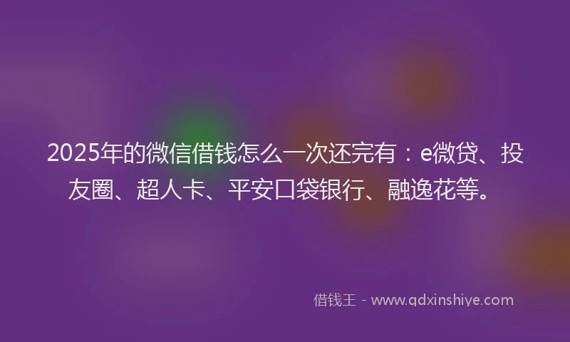 2025年的微信借钱怎么一次还完有：e微贷、投友圈、超人卡、平安口袋银行、融逸花等。