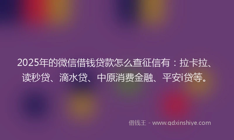 2025年的微信借钱贷款怎么查征信有：拉卡拉、读秒贷、滴水贷、中原消费金融、平安i贷等。