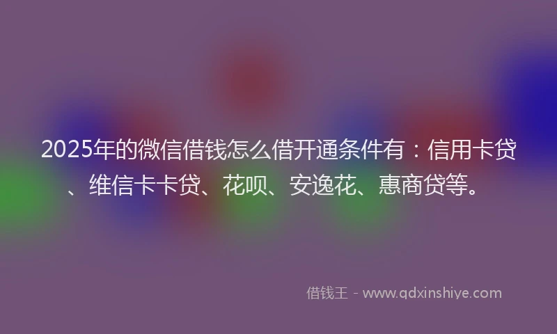 2025年的微信借钱怎么借开通条件有：信用卡贷、维信卡卡贷、花呗、安逸花、惠商贷等。