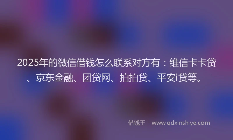 2025年的微信借钱怎么联系对方有：维信卡卡贷、京东金融、团贷网、拍拍贷、平安i贷等。