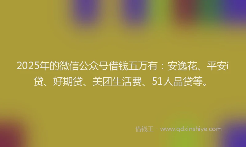 2025年的微信公众号借钱五万有：安逸花、平安i贷、好期贷、美团生活费、51人品贷等。
