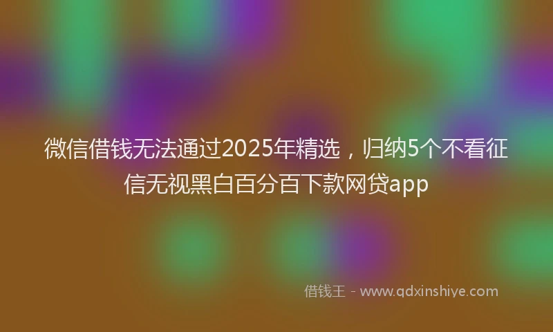 微信借钱无法通过2025年精选，归纳5个不看征信无视黑白百分百下款网贷app
