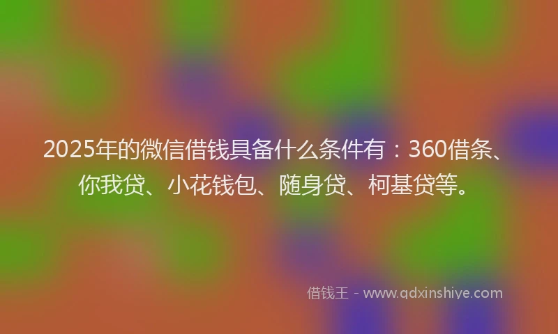 2025年的微信借钱具备什么条件有：360借条、你我贷、小花钱包、随身贷、柯基贷等。