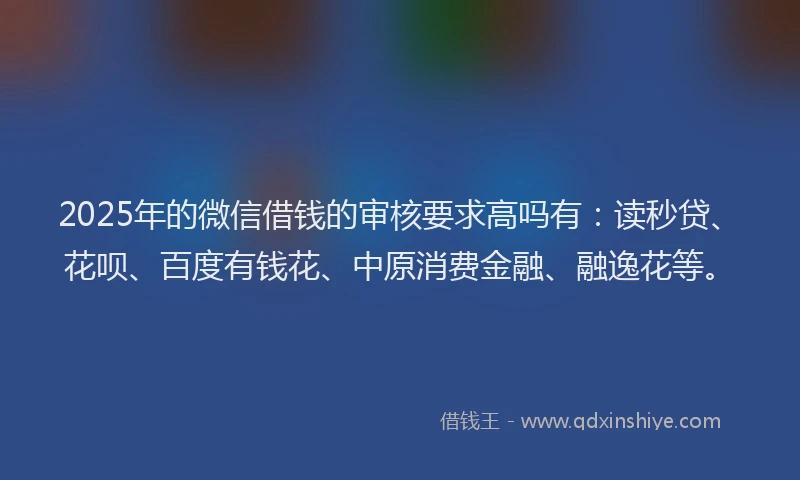 2025年的微信借钱的审核要求高吗有：读秒贷、花呗、百度有钱花、中原消费金融、融逸花等。