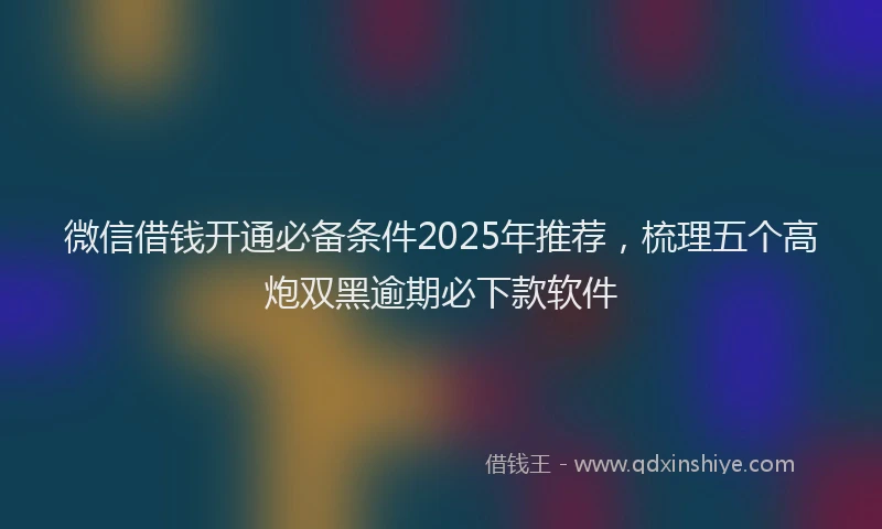 微信借钱开通必备条件2025年推荐，梳理五个高炮双黑逾期必下款软件