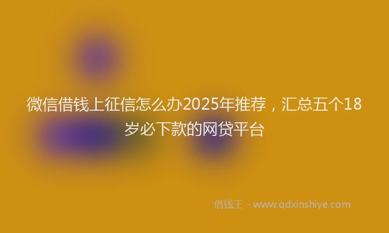 微信借钱上征信怎么办2025年推荐，汇总五个18岁必下款的网贷平台
