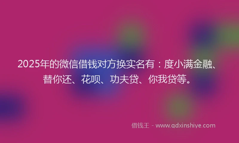 2025年的微信借钱对方换实名有:度小满金融、替你还、花呗、功夫贷、你我贷等。