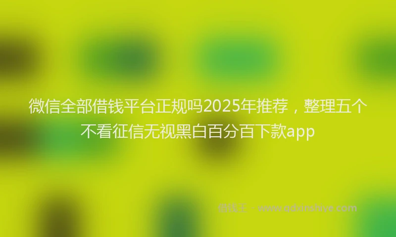 微信全部借钱平台正规吗2025年推荐，整理五个不看征信无视黑白百分百下款app