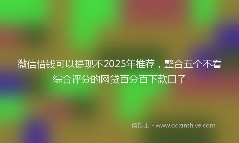 微信借钱可以提现不2025年推荐，整合五个不看综合评分的网贷百分百下款口子