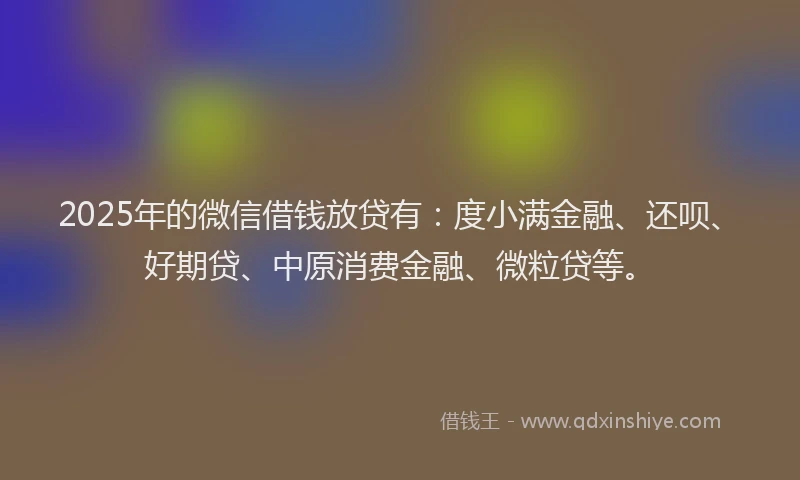 2025年的微信借钱放贷有：度小满金融、还呗、好期贷、中原消费金融、微粒贷等。