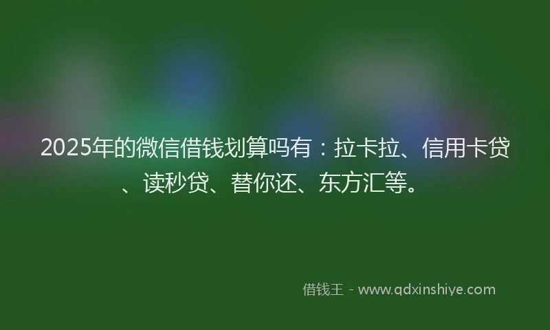 2025年的微信借钱划算吗有：拉卡拉、信用卡贷、读秒贷、替你还、东方汇等。