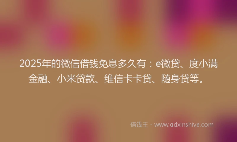 2025年的微信借钱免息多久有：e微贷、度小满金融、小米贷款、维信卡卡贷、随身贷等。