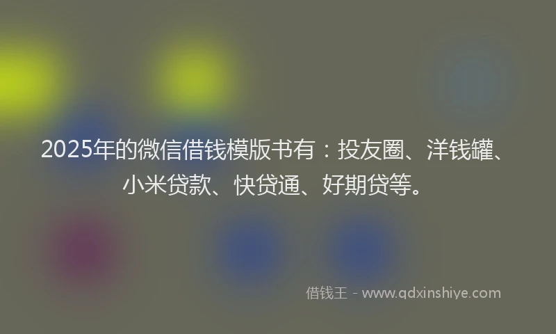 2025年的微信借钱模版书有：投友圈、洋钱罐、小米贷款、快贷通、好期贷等。