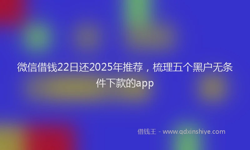 微信借钱22日还2025年推荐，梳理五个黑户无条件下款的app