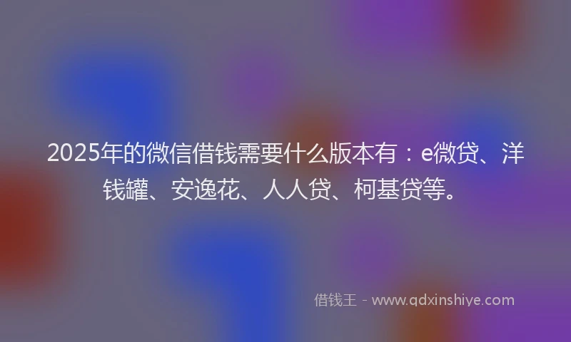 2025年的微信借钱需要什么版本有：e微贷、洋钱罐、安逸花、人人贷、柯基贷等。