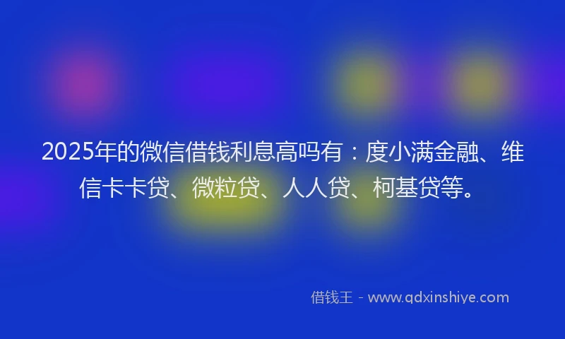 2025年的微信借钱利息高吗有：度小满金融、维信卡卡贷、微粒贷、人人贷、柯基贷等。