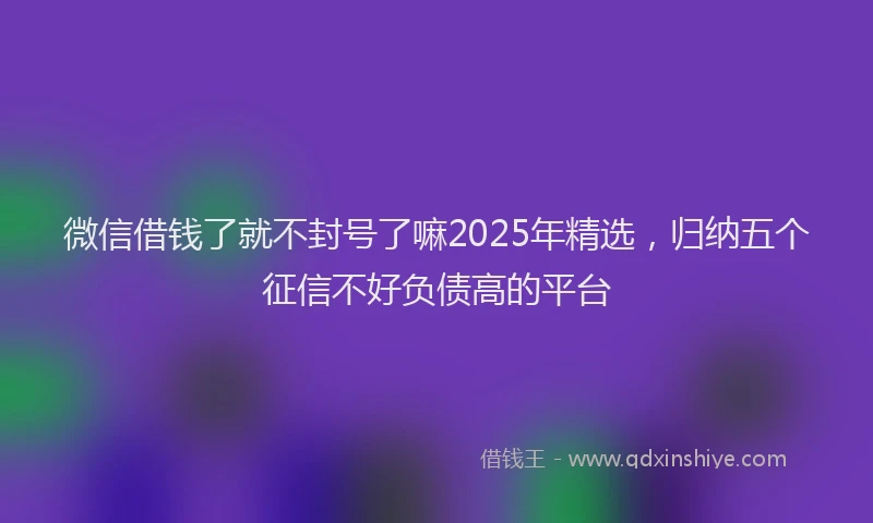 微信借钱了就不封号了嘛2025年精选，归纳五个征信不好负债高的平台