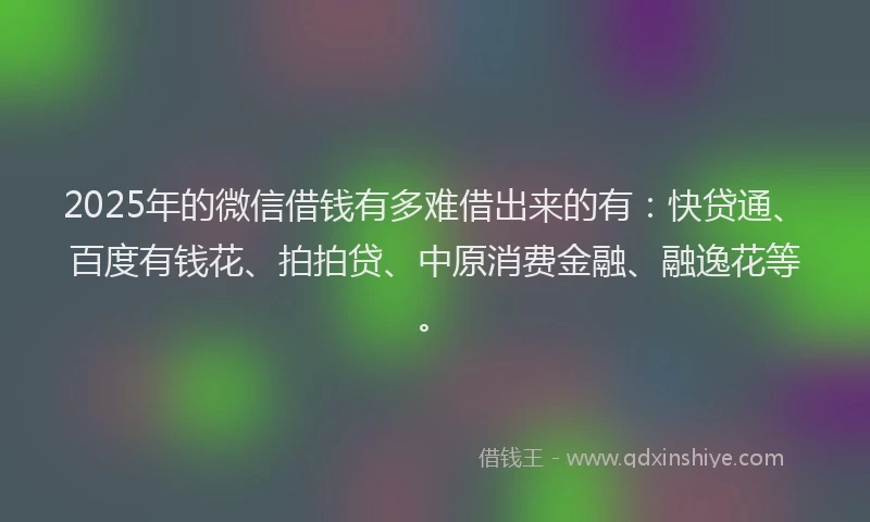 2025年的微信借钱有多难借出来的有：快贷通、百度有钱花、拍拍贷、中原消费金融、融逸花等。