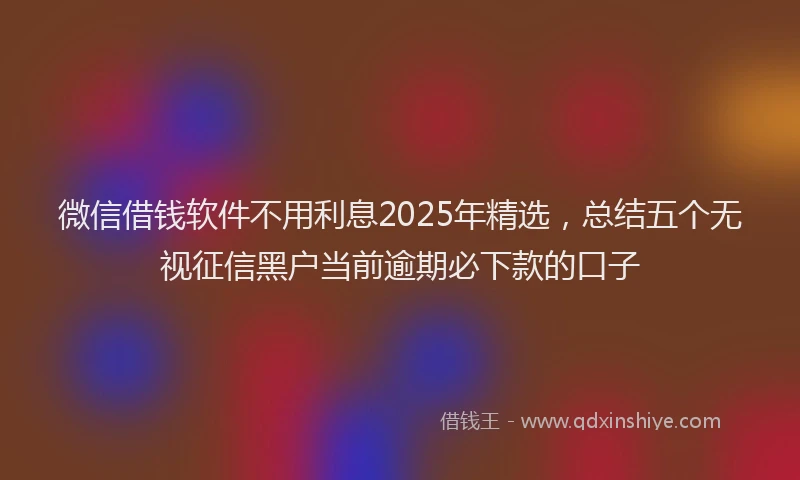 微信借钱软件不用利息2025年精选，总结五个无视征信黑户当前逾期必下款的口子