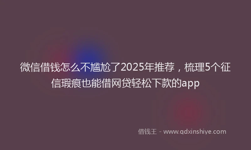 微信借钱怎么不尴尬了2025年推荐，梳理5个征信瑕疵也能借网贷轻松下款的app