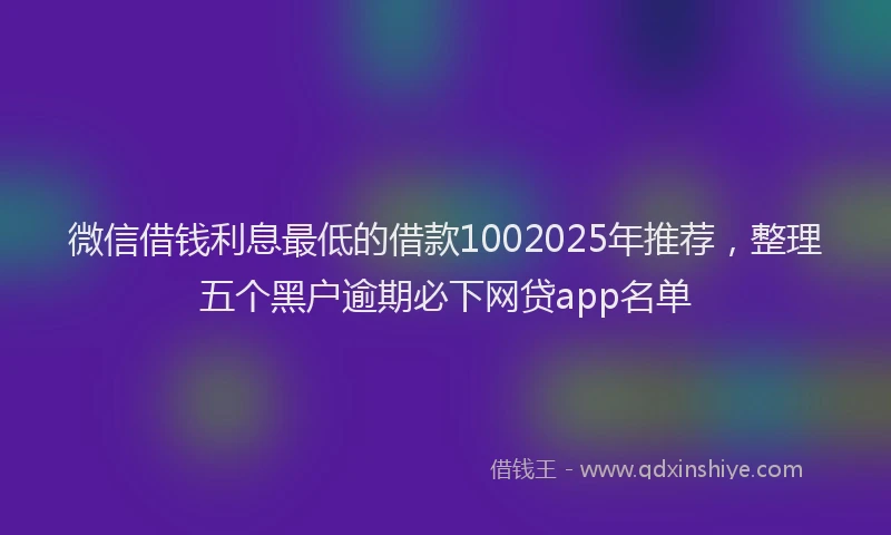 微信借钱利息最低的借款1002025年推荐，整理五个黑户逾期必下网贷app名单