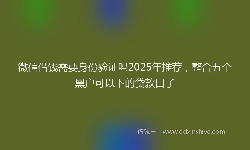 微信借钱需要身份验证吗2025年推荐，整合五个黑户可以下的贷款口子