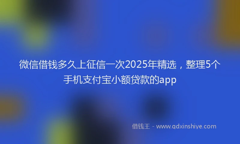 微信借钱多久上征信一次2025年精选，整理5个手机支付宝小额贷款的app
