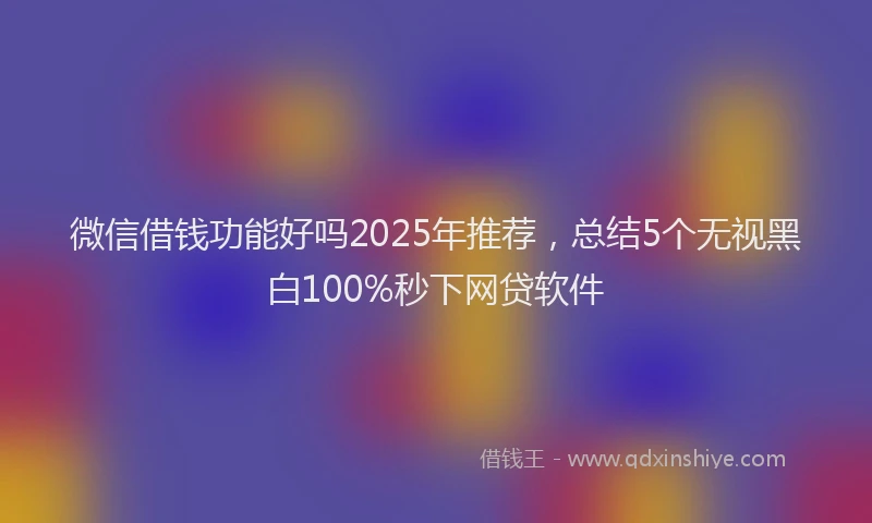 微信借钱功能好吗2025年推荐，总结5个无视黑白100%秒下网贷软件