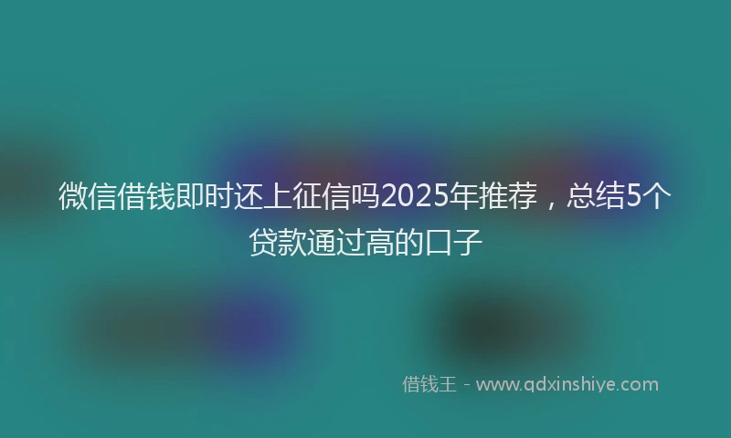 微信借钱即时还上征信吗2025年推荐，总结5个贷款通过高的口子