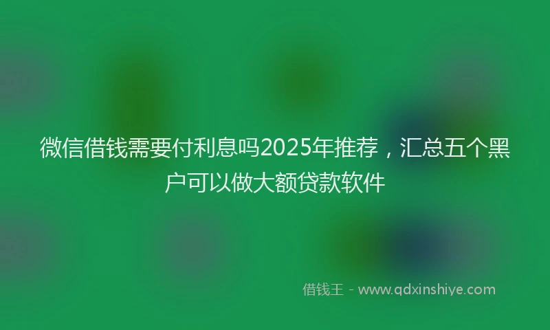 微信借钱需要付利息吗2025年推荐，汇总五个黑户可以做大额贷款软件