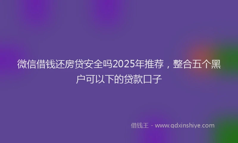 微信借钱还房贷安全吗2025年推荐，整合五个黑户可以下的贷款口子