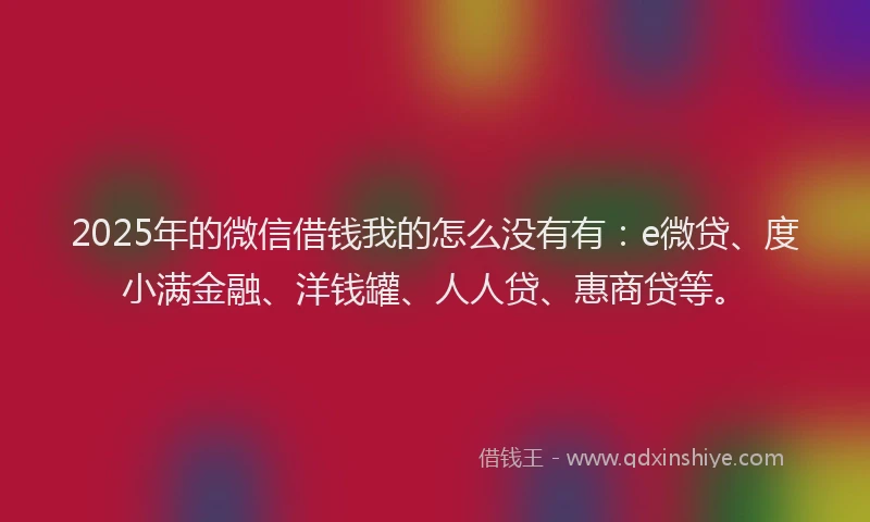 2025年的微信借钱我的怎么没有有：e微贷、度小满金融、洋钱罐、人人贷、惠商贷等。
