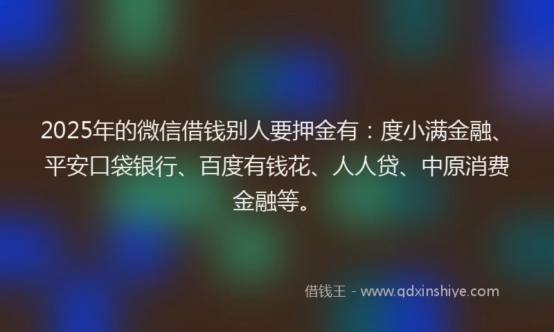 2025年的微信借钱别人要押金有：度小满金融、平安口袋银行、百度有钱花、人人贷、中原消费金融等。