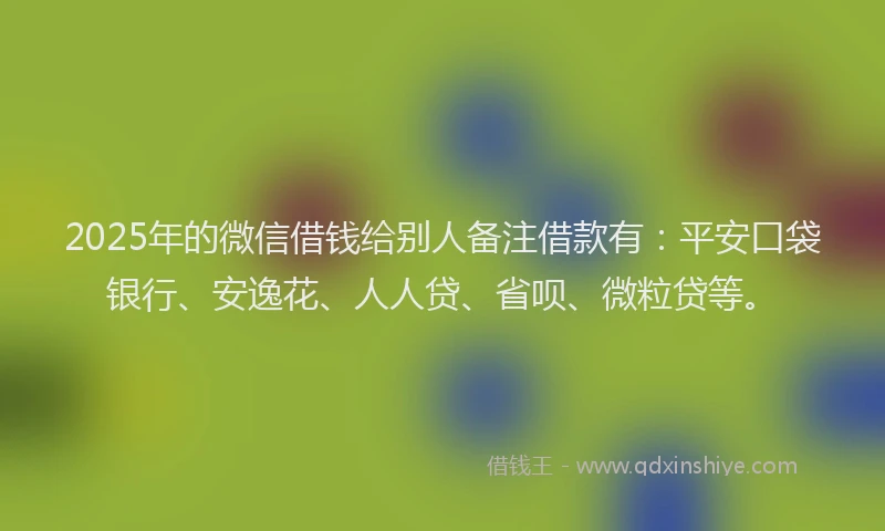 2025年的微信借钱给别人备注借款有：平安口袋银行、安逸花、人人贷、省呗、微粒贷等。