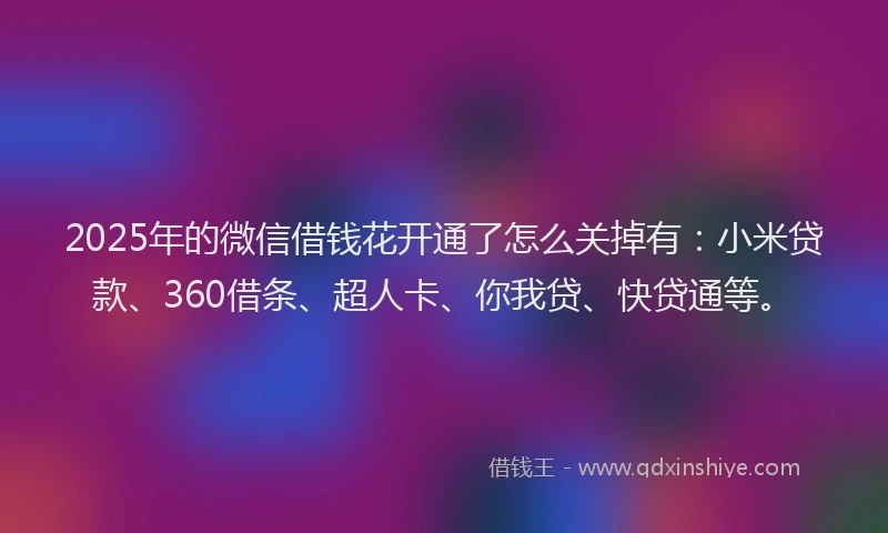2025年的微信借钱花开通了怎么关掉有:小米贷款、360借条、超人卡、你我贷、快贷通等。