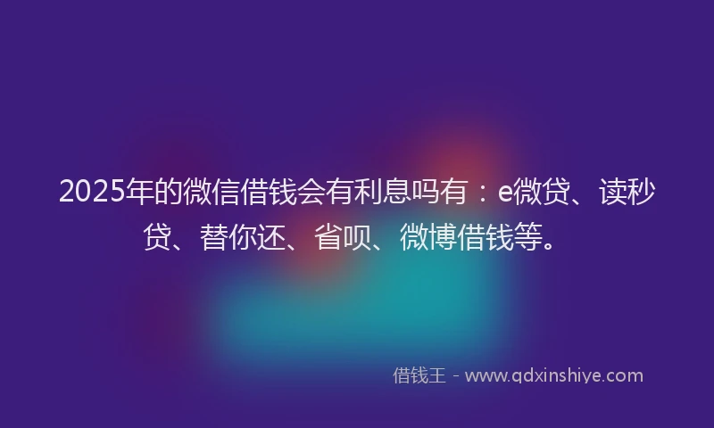 2025年的微信借钱会有利息吗有：e微贷、读秒贷、替你还、省呗、微博借钱等。