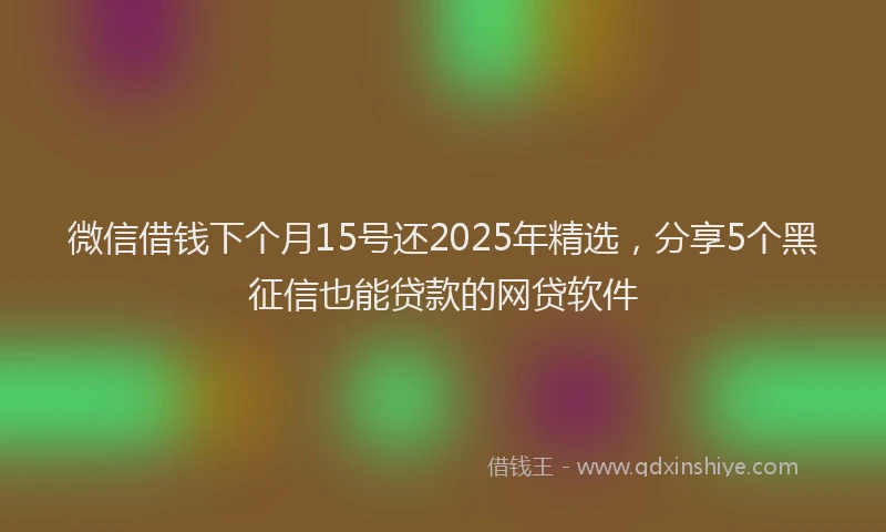 微信借钱下个月15号还2025年精选，分享5个黑征信也能贷款的网贷软件