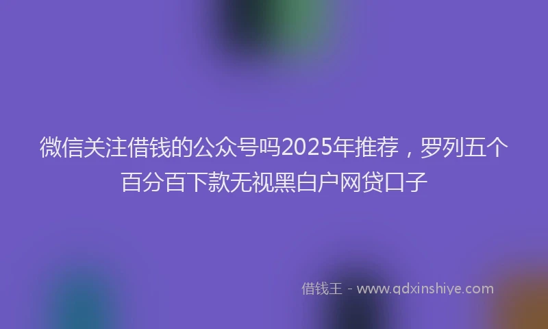 微信关注借钱的公众号吗2025年推荐，罗列五个百分百下款无视黑白户网贷口子