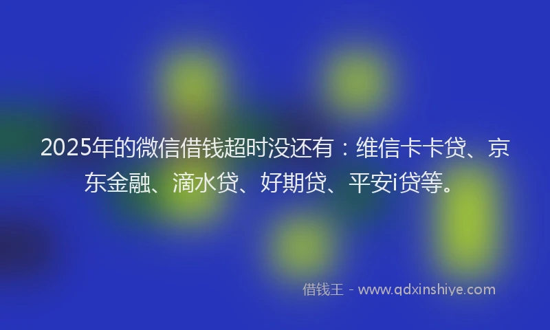 2025年的微信借钱超时没还有：维信卡卡贷、京东金融、滴水贷、好期贷、平安i贷等。