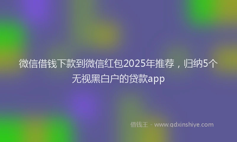 微信借钱下款到微信红包2025年推荐，归纳5个无视黑白户的贷款app