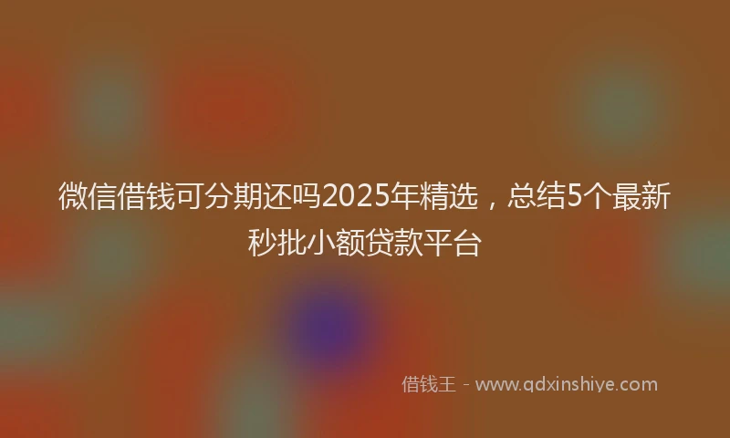 微信借钱可分期还吗2025年精选，总结5个最新秒批小额贷款平台