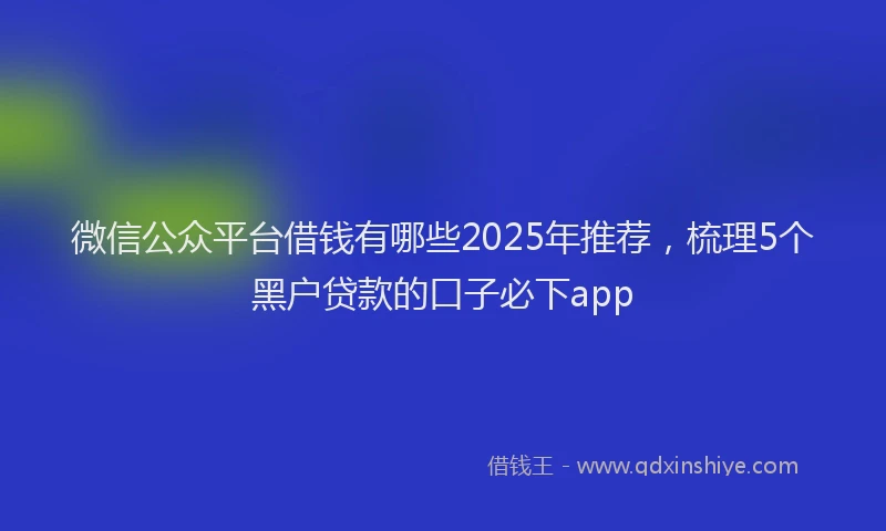 微信公众平台借钱有哪些2025年推荐，梳理5个黑户贷款的口子必下app