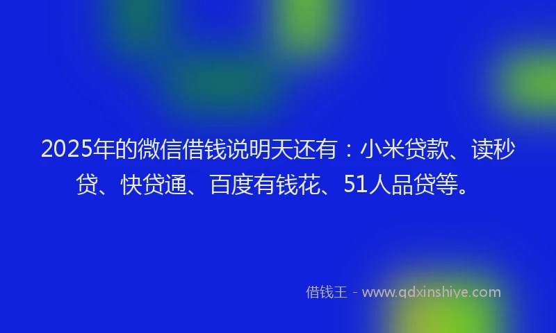 2025年的微信借钱说明天还有：小米贷款、读秒贷、快贷通、百度有钱花、51人品贷等。