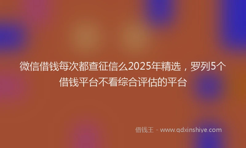 微信借钱每次都查征信么2025年精选，罗列5个借钱平台不看综合评估的平台