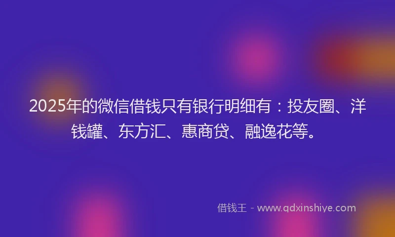 2025年的微信借钱只有银行明细有：投友圈、洋钱罐、东方汇、惠商贷、融逸花等。