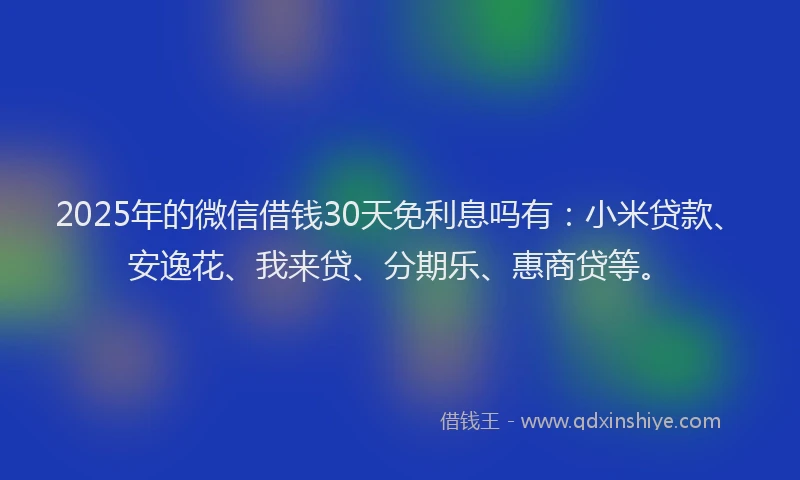 2025年的微信借钱30天免利息吗有：小米贷款、安逸花、我来贷、分期乐、惠商贷等。