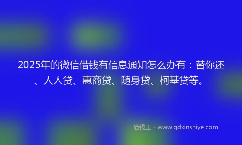 2025年的微信借钱有信息通知怎么办有：替你还、人人贷、惠商贷、随身贷、柯基贷等。