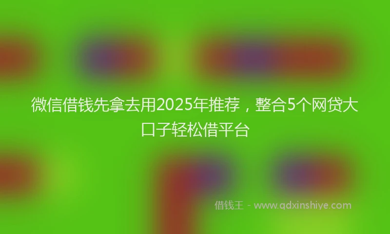 微信借钱先拿去用2025年推荐，整合5个网贷大口子轻松借平台